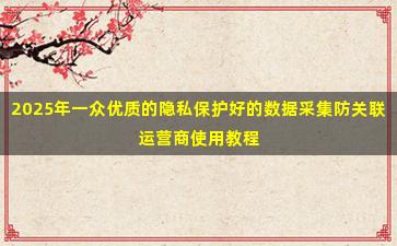 2025年一众优质的隐私保护好的数据采集防关联运营商使用教程