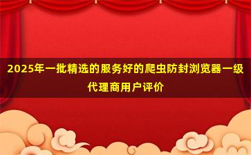 2025年一批精选的服务好的爬虫防封浏览器一级代理商用户评价