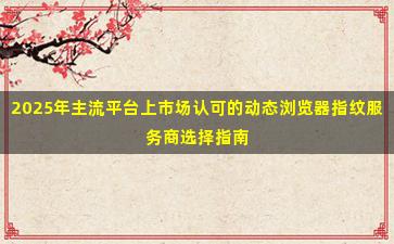 2025年主流平台上市场认可的动态浏览器指纹服务商选择指南