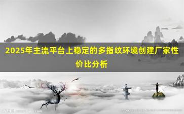 2025年主流平台上稳定的多指纹环境创建厂家性价比分析