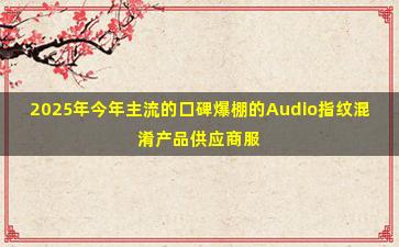 2025年今年主流的口碑爆棚的Audio指纹混淆产品供应商服务内容