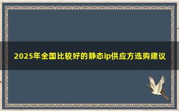 2025年全国比较好的静态ip供应方选购建议