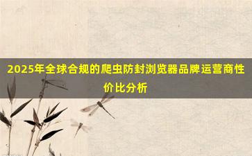 2025年全球合规的爬虫防封浏览器品牌运营商性价比分析