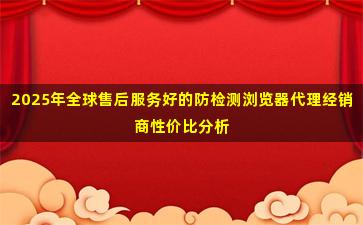 2025年全球售后服务好的防检测浏览器代理经销商性价比分析