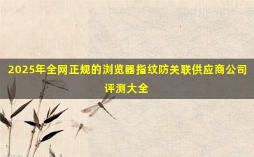 2025年全网正规的浏览器指纹防关联供应商公司评测大全