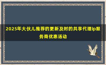 2025年大伙儿推荐的更新及时的共享代理ip服务商优惠活动