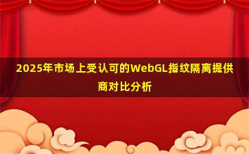 2025年市场上受认可的WebGL指纹隔离提供商对比分析