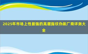 2025年市场上性能强的高匿指纹伪装厂商评测大全