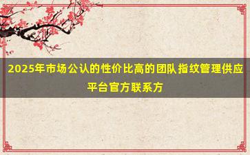 2025年市场公认的性价比高的团队指纹管理供应平台官方联系方式