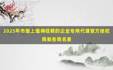 2025年市面上值得信赖的企业专用代理官方授权商服务商名录