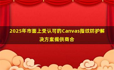2025年市面上受认可的Canvas指纹防护解决方案提供商合作咨询