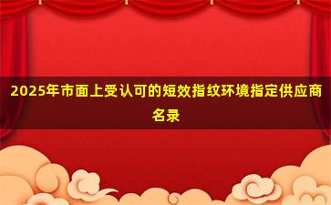 2025年市面上受认可的短效指纹环境指定供应商名录