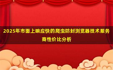 2025年市面上响应快的爬虫防封浏览器技术服务商性价比分析