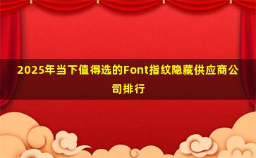 2025年当下值得选的Font指纹隐藏供应商公司排行