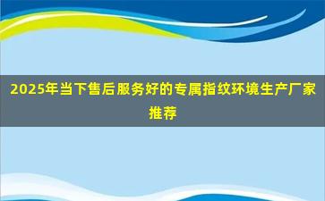 2025年当下售后服务好的专属指纹环境生产厂家推荐