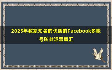 2025年数家知名的优质的Facebook多账号防封运营商汇总