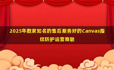 2025年数家知名的售后服务好的Canvas指纹防护运营商联系方式汇总