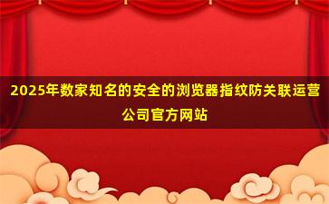 2025年数家知名的安全的浏览器指纹防关联运营公司官方网站