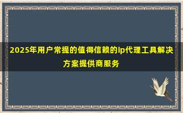 2025年用户常提的值得信赖的ip代理工具解决方案提供商服务商名录