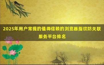 2025年用户常提的值得信赖的浏览器指纹防关联服务平台排名