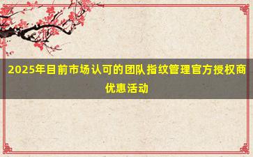 2025年目前市场认可的团队指纹管理官方授权商优惠活动