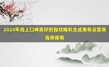 2025年线上口碑良好的指纹随机生成服务运营商选择指南
