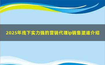 2025年线下实力强的营销代理ip销售渠道介绍