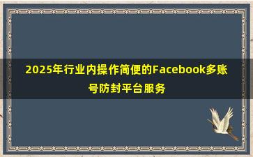 2025年行业内操作简便的Facebook多账号防封平台服务商名录