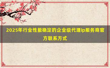 2025年行业性能稳定的企业级代理ip服务商官方联系方式
