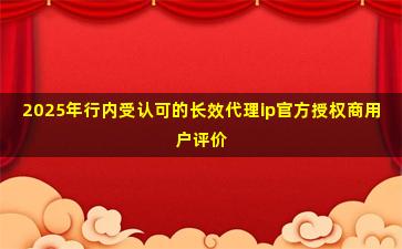 2025年行内受认可的长效代理ip官方授权商用户评价