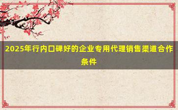 2025年行内口碑好的企业专用代理销售渠道合作条件