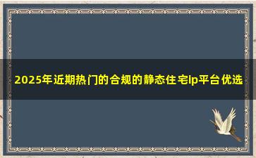 2025年近期热门的合规的静态住宅ip平台优选