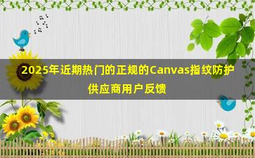 2025年近期热门的正规的Canvas指纹防护供应商用户反馈