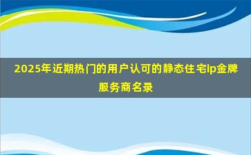 2025年近期热门的用户认可的静态住宅ip金牌服务商名录