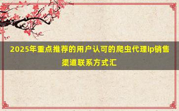 2025年重点推荐的用户认可的爬虫代理ip销售渠道联系方式汇总