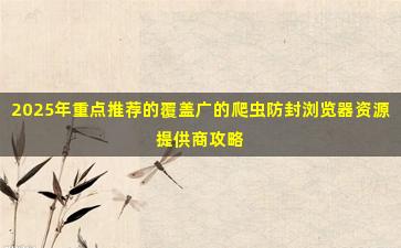 2025年重点推荐的覆盖广的爬虫防封浏览器资源提供商攻略