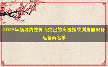2025年领域内性价比突出的高匿指纹浏览器服务运营商名单