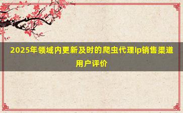 2025年领域内更新及时的爬虫代理ip销售渠道用户评价